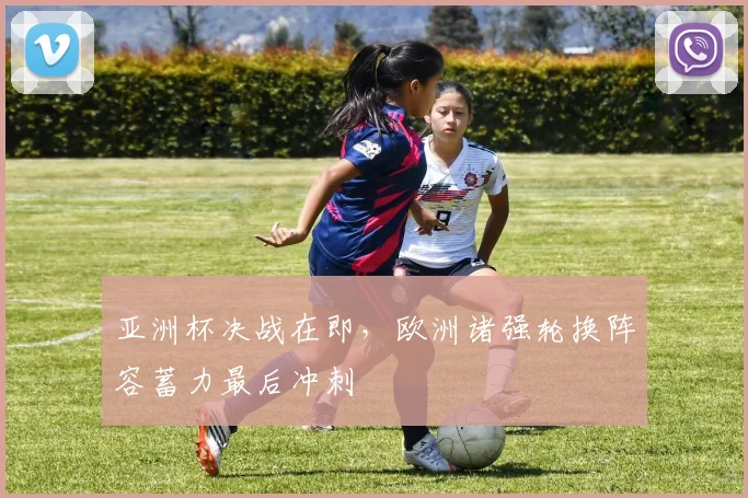 亚洲杯决战在即，欧洲诸强轮换阵容蓄力最后冲刺