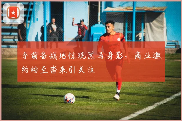 季前备战地惊现黑马身影，商业邀约纷至沓来引关注