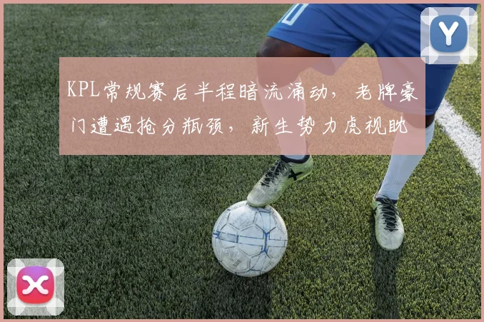 KPL常规赛后半程暗流涌动，老牌豪门遭遇抢分瓶颈，新生势力虎视眈眈