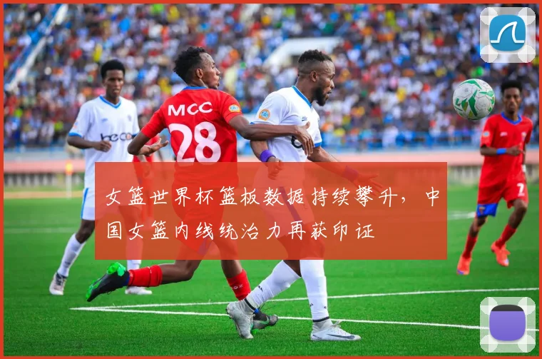 女篮世界杯篮板数据持续攀升，中国女篮内线统治力再获印证