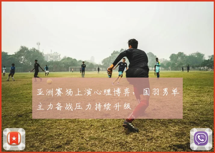 亚洲赛场上演心理博弈，国羽男单主力备战压力持续升级