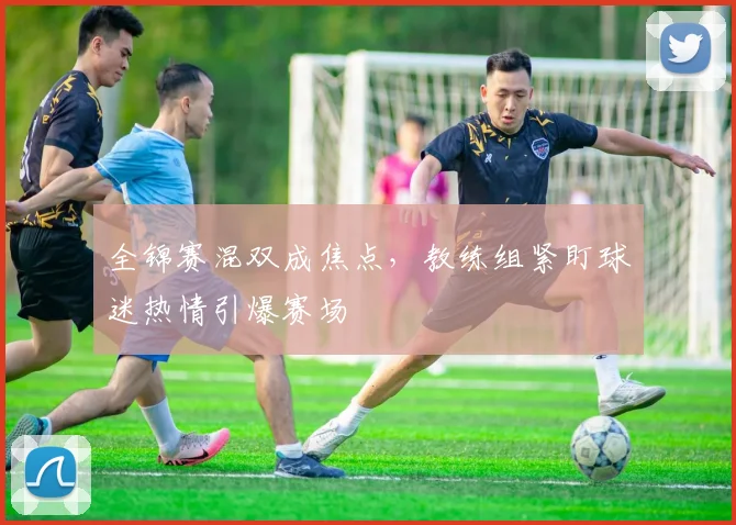 全锦赛混双成焦点，教练组紧盯球迷热情引爆赛场