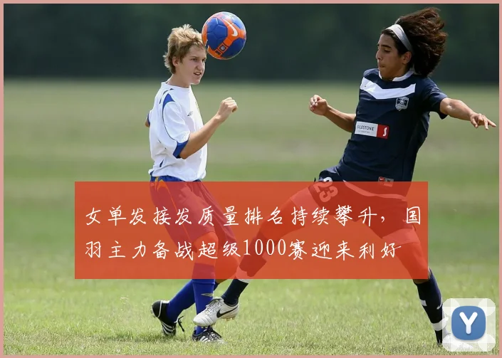 女单发接发质量排名持续攀升，国羽主力备战超级1000赛迎来利好