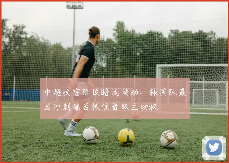 中超收官阶段暗流涌动，韩国队最后冲刺能否抓住晋级主动权