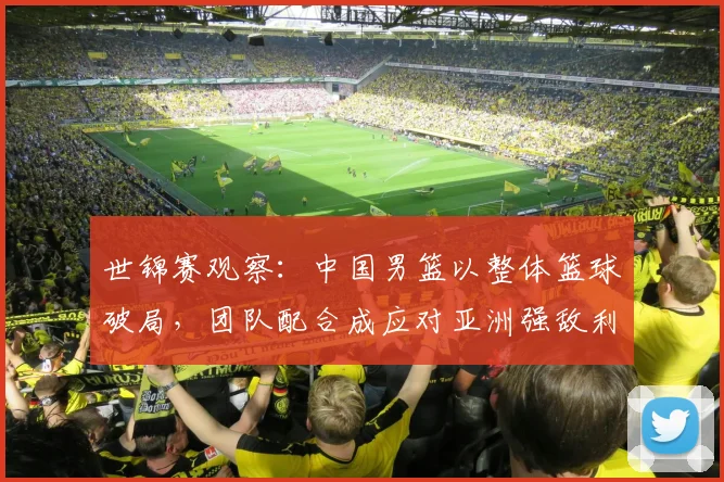 世锦赛观察：中国男篮以整体篮球破局，团队配合成应对亚洲强敌利器