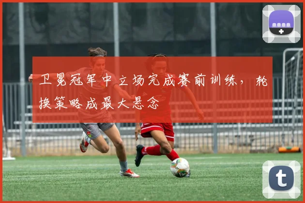 卫冕冠军中立场完成赛前训练，轮换策略成最大悬念